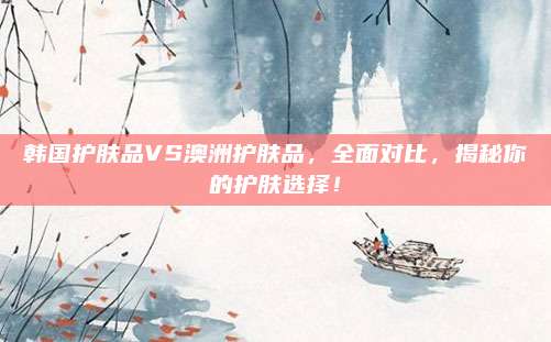 韩国护肤品VS澳洲护肤品，全面对比，揭秘你的护肤选择！