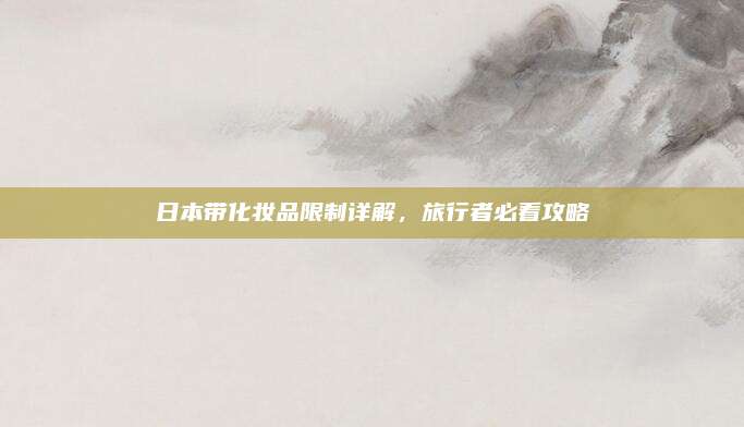 日本带化妆品限制详解,旅行者必看攻略