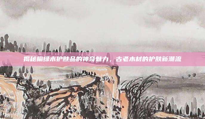 揭秘榆绿木护肤品的神奇魅力,古老木材的护肤新潮流
