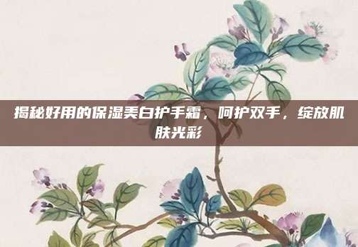 揭秘好用的保湿美白护手霜,呵护双手,绽放肌肤光彩