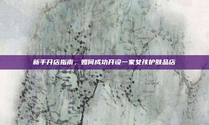 新手开店指南,如何成功开设一家女孩护肤品店
