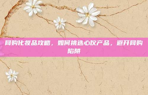 网购化妆品攻略，如何挑选心仪产品，避开网购陷阱