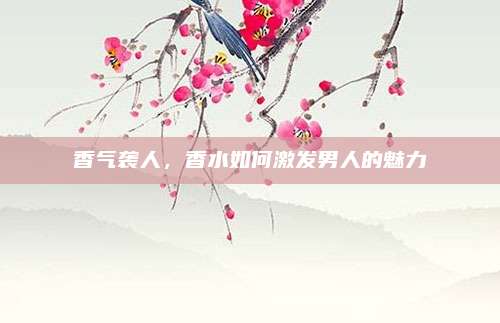 香气袭人,香水如何激发男人的魅力