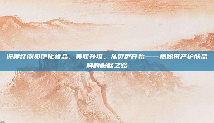 深度评测贝伊化妆品,美丽升级,从贝伊开始——揭秘国产护肤品牌的崛起之路