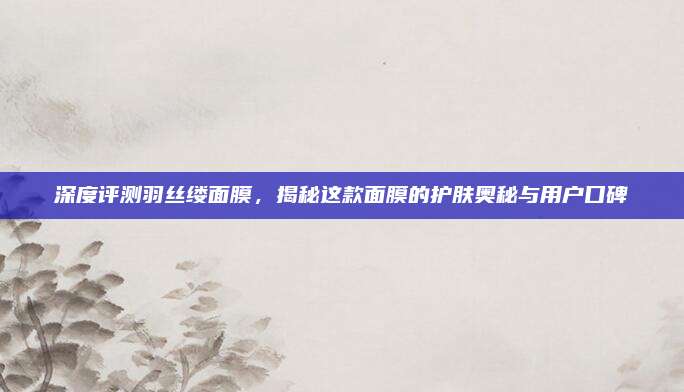 深度评测羽丝缕面膜，揭秘这款面膜的护肤奥秘与用户口碑