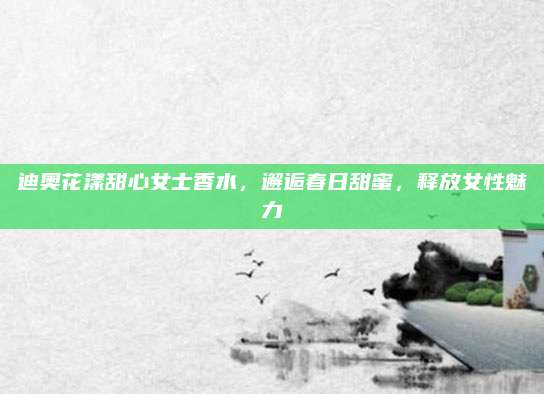 迪奥花漾甜心女士香水，邂逅春日甜蜜，释放女性魅力