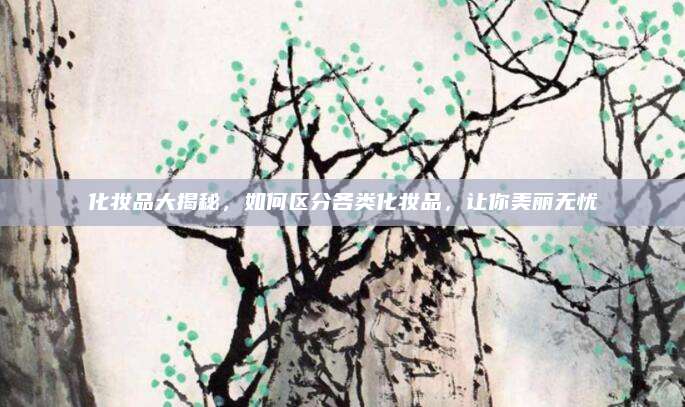 化妆品大揭秘，如何区分各类化妆品，让你美丽无忧