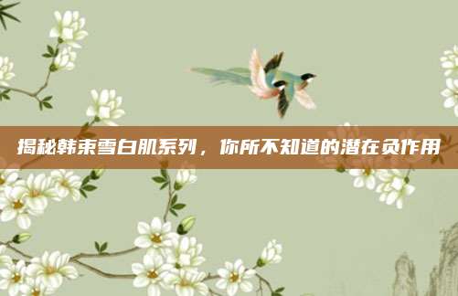 揭秘韩束雪白肌系列,你所不知道的潜在负作用