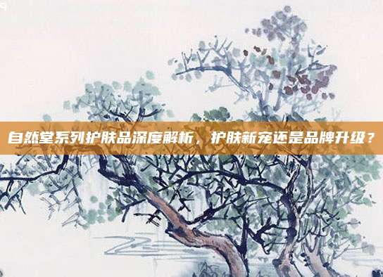自然堂系列护肤品深度解析，护肤新宠还是品牌升级？