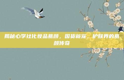 揭秘心学社化妆品慕颜,国货新宠,护肤界的慕颜传奇