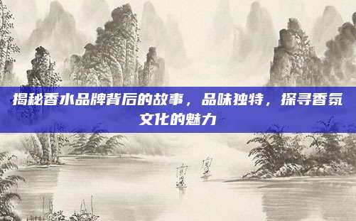 揭秘香水品牌背后的故事,品味独特,探寻香氛文化的魅力