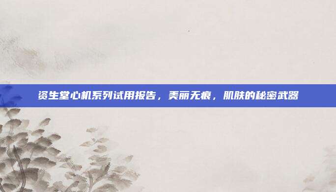 资生堂心机系列试用报告,美丽无痕,肌肤的秘密武器