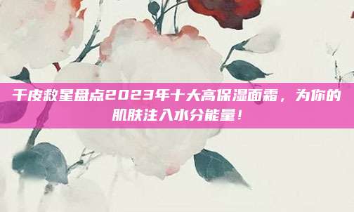 干皮救星盘点2023年十大高保湿面霜，为你的肌肤注入水分能量！