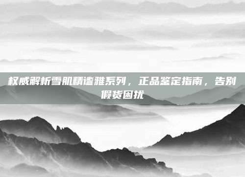 权威解析雪肌精谧雅系列，正品鉴定指南，告别假货困扰