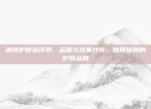 清颜护肤品评测,品质与效果并存,值得信赖的护肤品牌