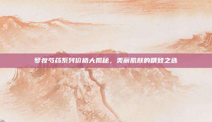 梦妆芍药系列价格大揭秘，美丽肌肤的精致之选