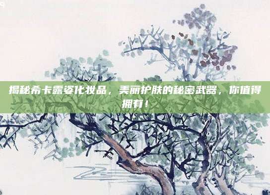 揭秘希卡露姿化妆品,美丽护肤的秘密武器,你值得拥有!