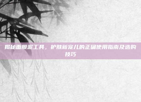 揭秘面膜泥工具，护肤新宠儿的正确使用指南及选购技巧