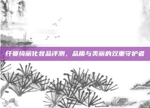 纤蔓绮丽化妆品评测，品质与美丽的双重守护者