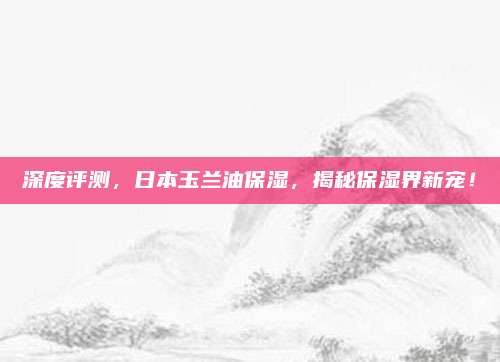 深度评测,日本玉兰油保湿,揭秘保湿界新宠!