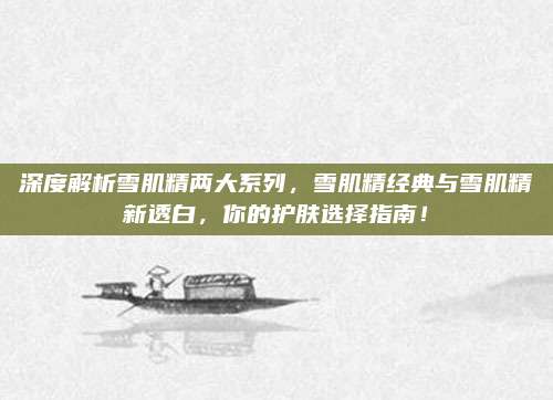 深度解析雪肌精两大系列，雪肌精经典与雪肌精新透白，你的护肤选择指南！