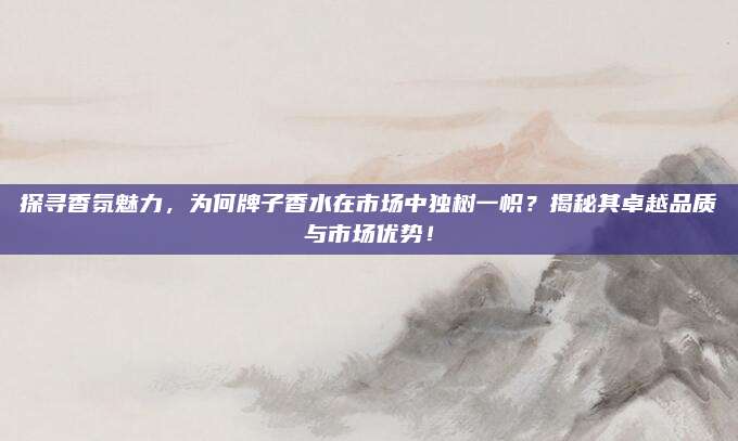 探寻香氛魅力,为何牌子香水在市场中独树一帜?揭秘其卓越品质与市场优势!