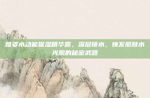 雅姿水动能保湿精华露,深层锁水,焕发肌肤水光肌的秘密武器