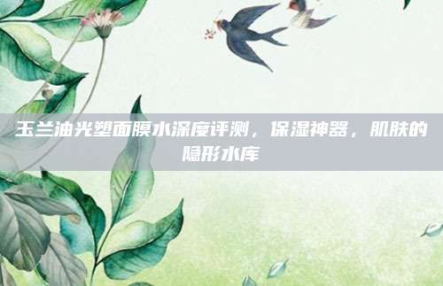 玉兰油光塑面膜水深度评测,保湿神器,肌肤的隐形水库