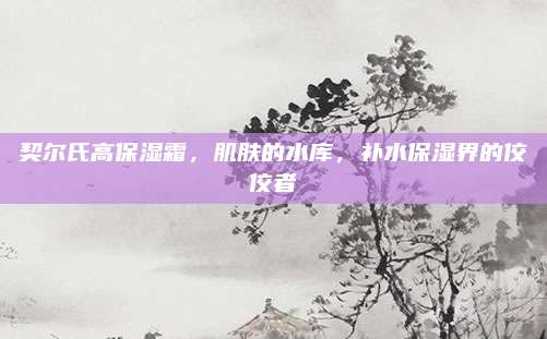 契尔氏高保湿霜，肌肤的水库，补水保湿界的佼佼者