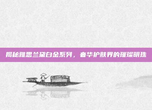 揭秘雅思兰黛白金系列,奢华护肤界的璀璨明珠