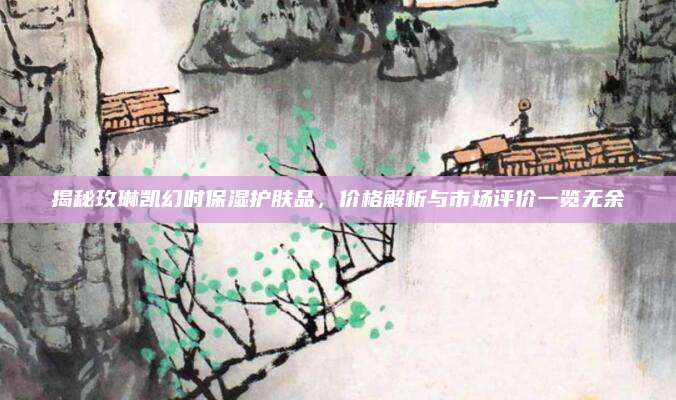 揭秘玫琳凯幻时保湿护肤品，价格解析与市场评价一览无余