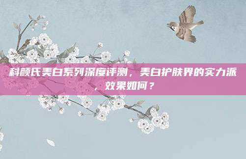 科颜氏美白系列深度评测,美白护肤界的实力派,效果如何?