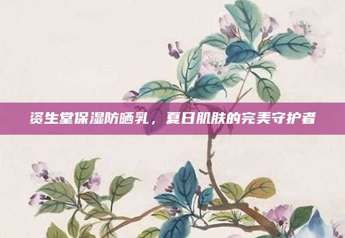 资生堂保湿防晒乳，夏日肌肤的完美守护者