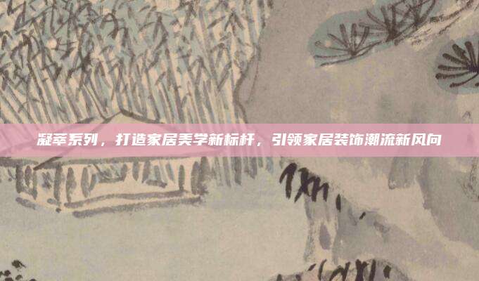 凝萃系列，打造家居美学新标杆，引领家居装饰潮流新风向