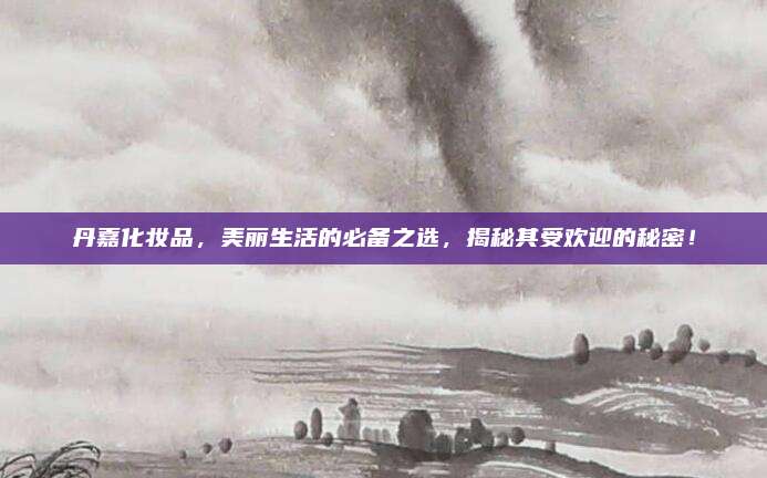 丹嘉化妆品,美丽生活的必备之选,揭秘其受欢迎的秘密!
