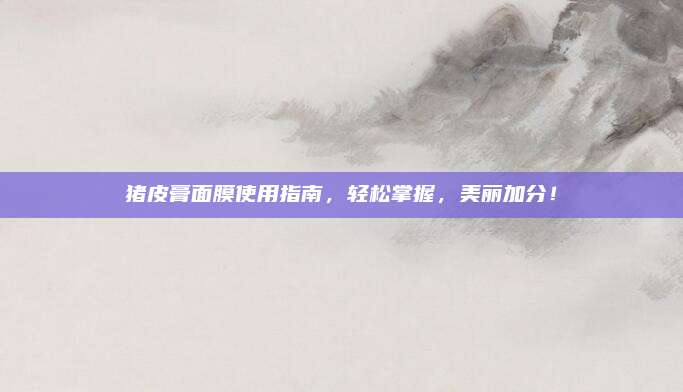 猪皮膏面膜使用指南,轻松掌握,美丽加分!