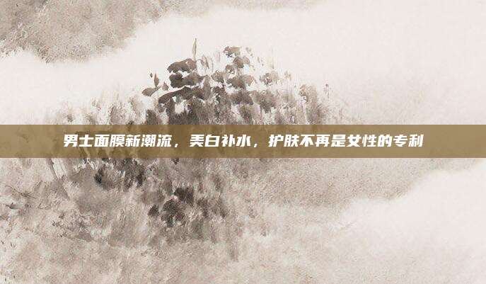男士面膜新潮流,美白补水,护肤不再是女性的专利
