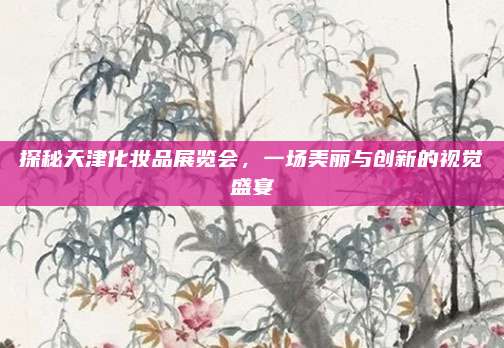 探秘天津化妆品展览会,一场美丽与创新的视觉盛宴