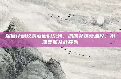 深度评测玫莉蔻衡润系列,肌肤补水新选择,水润美肌从此开始