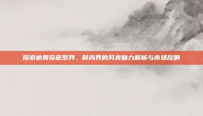 探索迪奥奇葩系列,时尚界的另类魅力解析与市场反响