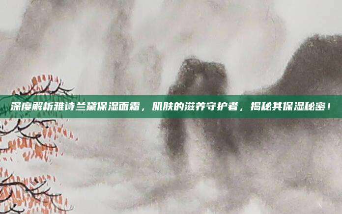 深度解析雅诗兰黛保湿面霜,肌肤的滋养守护者,揭秘其保湿秘密!