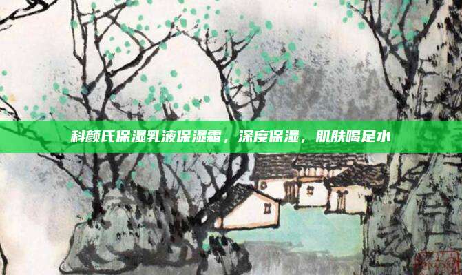 科颜氏保湿乳液保湿霜,深度保湿,肌肤喝足水
