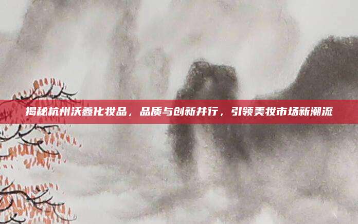 揭秘杭州沃鑫化妆品,品质与创新并行,引领美妆市场新潮流