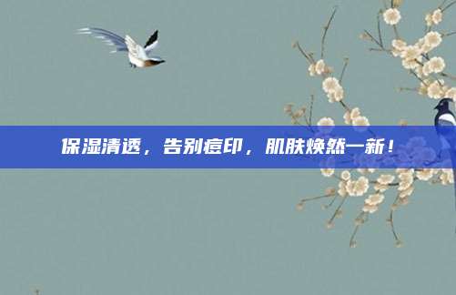保湿清透,告别痘印,肌肤焕然一新!