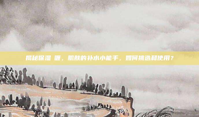 揭秘保湿啫喱,肌肤的补水小能手,如何挑选和使用?