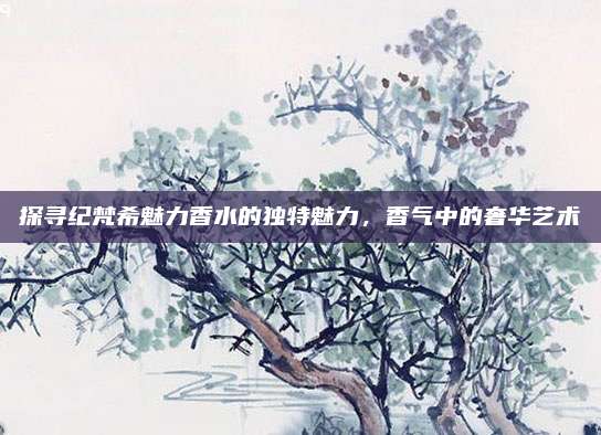 探寻纪梵希魅力香水的独特魅力，香气中的奢华艺术