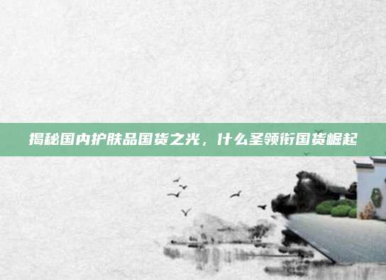 揭秘国内护肤品国货之光,什么圣领衔国货崛起