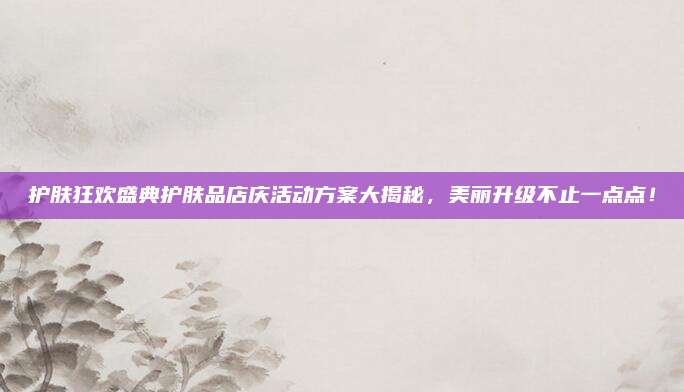 护肤狂欢盛典护肤品店庆活动方案大揭秘,美丽升级不止一点点!
