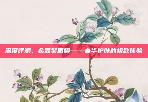 深度评测,希思黎面膜——奢华护肤的极致体验