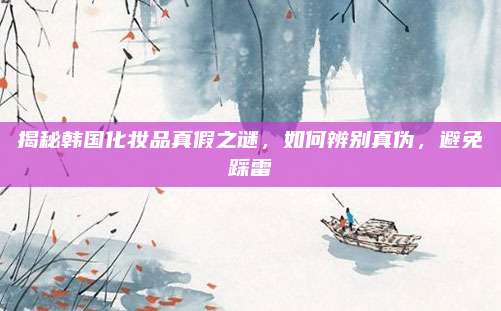 揭秘韩国化妆品真假之谜,如何辨别真伪,避免踩雷